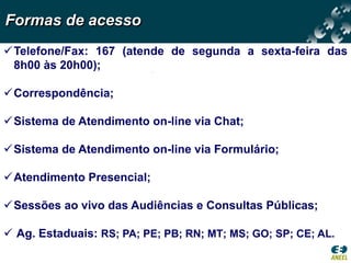Formas de acesso
Telefone/Fax: 167 (atende de segunda a sexta-feira das
 8h00 às 20h00);

Correspondência;

Sistema de Atendimento on-line via Chat;

Sistema de Atendimento on-line via Formulário;

Atendimento Presencial;

Sessões ao vivo das Audiências e Consultas Públicas;

 Ag. Estaduais: RS; PA; PE; PB; RN; MT; MS; GO; SP; CE; AL.
 