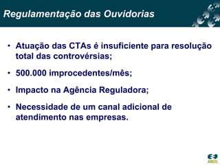 Regulamentação das Ouvidorias


• Atuação das CTAs é insuficiente para resolução
  total das controvérsias;
• 500.000 improcedentes/mês;
• Impacto na Agência Reguladora;
• Necessidade de um canal adicional de
  atendimento nas empresas.
 