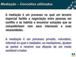 Mediação – Conceitos utilizados


  A mediação é um processo no qual um terceiro
  imparcial facilita a negociação entre pessoas em
  conflito e as habilita a encontrar soluções que se
  compatibilizem com seus interesses e suas
  necessidades.

  A mediação é um processo privado, voluntário,
  informal no qual o mediador, ou mediadores, ajudam
  as partes a resolver sua disputa de um modo
  aceitável a todos.
 