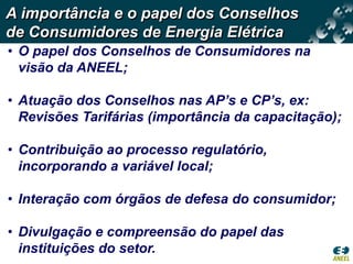 A importância e o papel dos Conselhos
de Consumidores de Energia Elétrica
• O papel dos Conselhos de Consumidores na
  visão da ANEEL;

• Atuação dos Conselhos nas AP’s e CP’s, ex:
  Revisões Tarifárias (importância da capacitação);

• Contribuição ao processo regulatório,
  incorporando a variável local;

• Interação com órgãos de defesa do consumidor;

• Divulgação e compreensão do papel das
  instituições do setor.
 