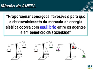 Missão da ANEEL

  “Proporcionar condições favoráveis para que
    o desenvolvimento do mercado de energia
  elétrica ocorra com equilíbrio entre os agentes
            e em benefício da sociedade”
 