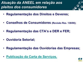 Atuação da ANEEL em relação aos
pleitos dos consumidores
• Regulamentação dos Direitos e Deveres;

• Conselhos de Consumidores (Revisão Res. 138/00);

• Regulamentação das CTA’s e DER e FER;

• Ouvidoria Setorial;

• Regulamentação das Ouvidorias das Empresas;

• Publicação da Carta de Serviços.
 
