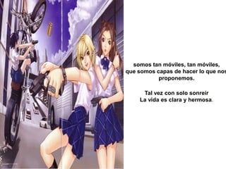 somos tan móviles, tan móviles, que somos capas de hacer lo que nos proponemos. Tal vez con solo sonreírLa vida es clara y hermosa.