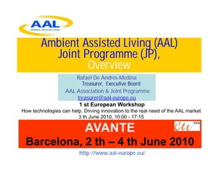 Ambient Assisted Living (AAL)
          Joint Programme (JP),
                 Overview
                       Rafael De Andrés-Medina
                         Treasurer, Executive Board
                   AAL Association & Joint Programme
                       treasurer@aal-europe.eu
                        1 st European Workshop
How technologies can help. Driving innovation to the real need of the AAL market
                        3 th June 2010, 10:00 - 17:15

                            AVANTE
 Barcelona, 2 th – 4 th June 2010
                         http://www.aal-europe.eu/
 