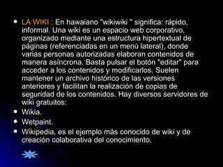 LA WIKI :  En hawaiano "wikiwiki " significa: rápido, informal. Una wiki es un espacio web corporativo, organizado mediante una estructura hipertextual de páginas (referenciadas en un menú lateral), donde varias personas autorizadas elaboran contenidos de manera asíncrona. Basta pulsar el botón "editar" para acceder a los contenidos y modificarlos. Suelen mantener un archivo histórico de las versiones anteriores y facilitan la realización de copias de seguridad de los contenidos. Hay diversos servidores de wiki gratuitos:  Wikia .  Wetpaint.  Wikipedia , es el ejemplo más conocido de wiki y de creación colaborativa del conocimiento.  
