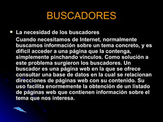 BUSCADORES La necesidad de los buscadores      Cuando necesitamos de Internet, normalmente buscamos información sobre un tema concreto, y es difícil acceder a una página que la contenga, simplemente pinchando vínculos. Como solución a este problema surgieron los buscadores. Un buscador es una página web en la que se ofrece consultar una base de datos en la cual se relacionan direcciones de páginas web con su contenido. Su uso facilita enormemente la obtención de un listado de páginas web que contienen información sobre el tema que nos interesa. 