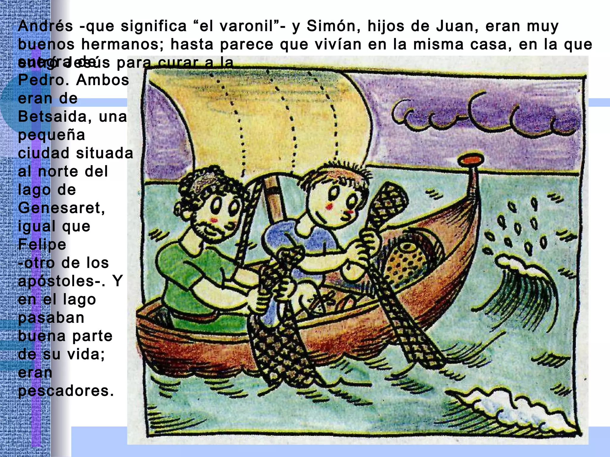 Andrés -que significa “el varonil”- y Simón, hijos de Juan, eran muy buenos hermanos; hasta parece que vivían en la misma casa, en la que entró Jesús para curar a la suegra de Pedro. Ambos eran de Betsaida, una pequeña ciudad situada al norte del lago de Genesaret, igual que Felipe -otro de los apóstoles-. Y en el lago pasaban buena parte de su vida; eran pescadores. 