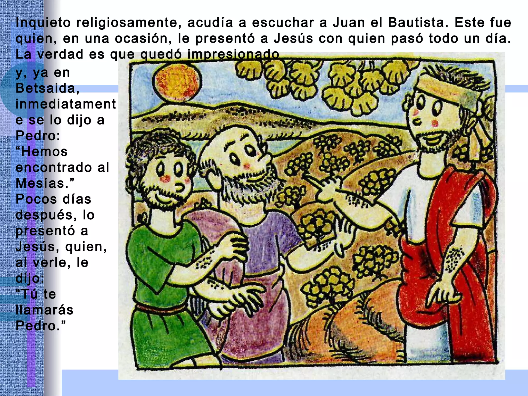 Inquieto religiosamente, acudía a escuchar a Juan el Bautista. Este fue quien, en una ocasión, le presentó a Jesús con quien pasó todo un día. La verdad es que quedó impresionado  y, ya en Betsaida, inmediatamente se lo dijo a Pedro: “Hemos encontrado al Mesías.” Pocos días después, lo presentó a Jesús, quien, al verle, le dijo:  “ Tú te llamarás Pedro.” 