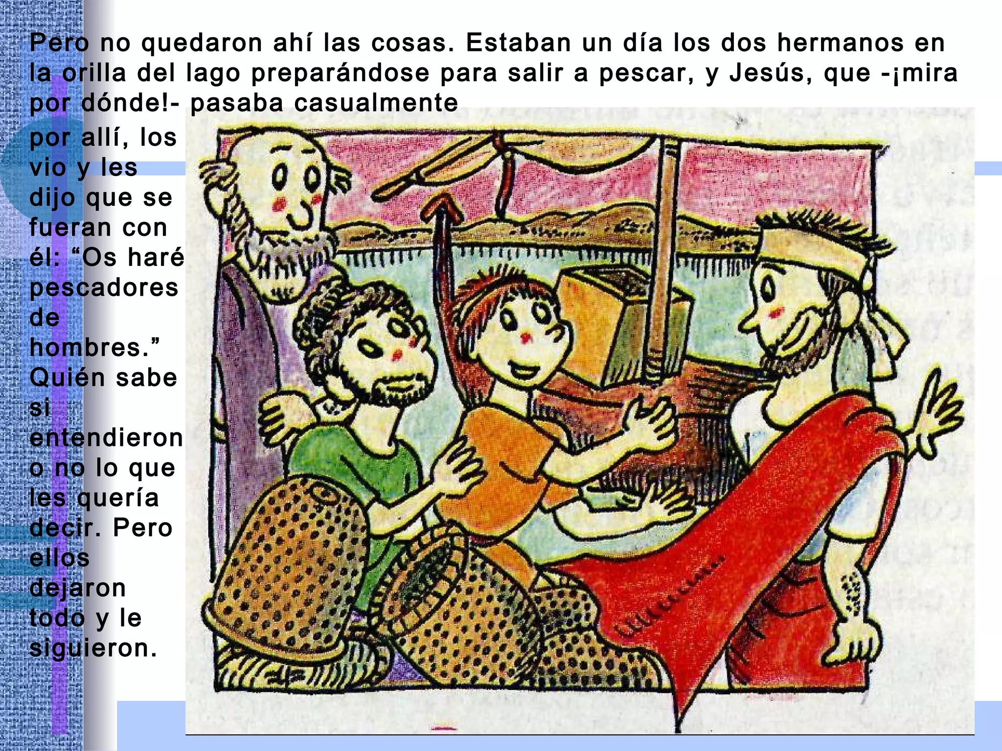 Pero no quedaron ahí las cosas. Estaban un día los dos hermanos en la orilla del lago preparándose para salir a pescar, y Jesús, que -¡mira por dónde!- pasaba casualmente por allí, los vio y les dijo que se fueran con él: “Os haré pescadores de hombres.” Quién sabe si entendieron o no lo que les quería decir. Pero ellos dejaron todo y le siguieron. 