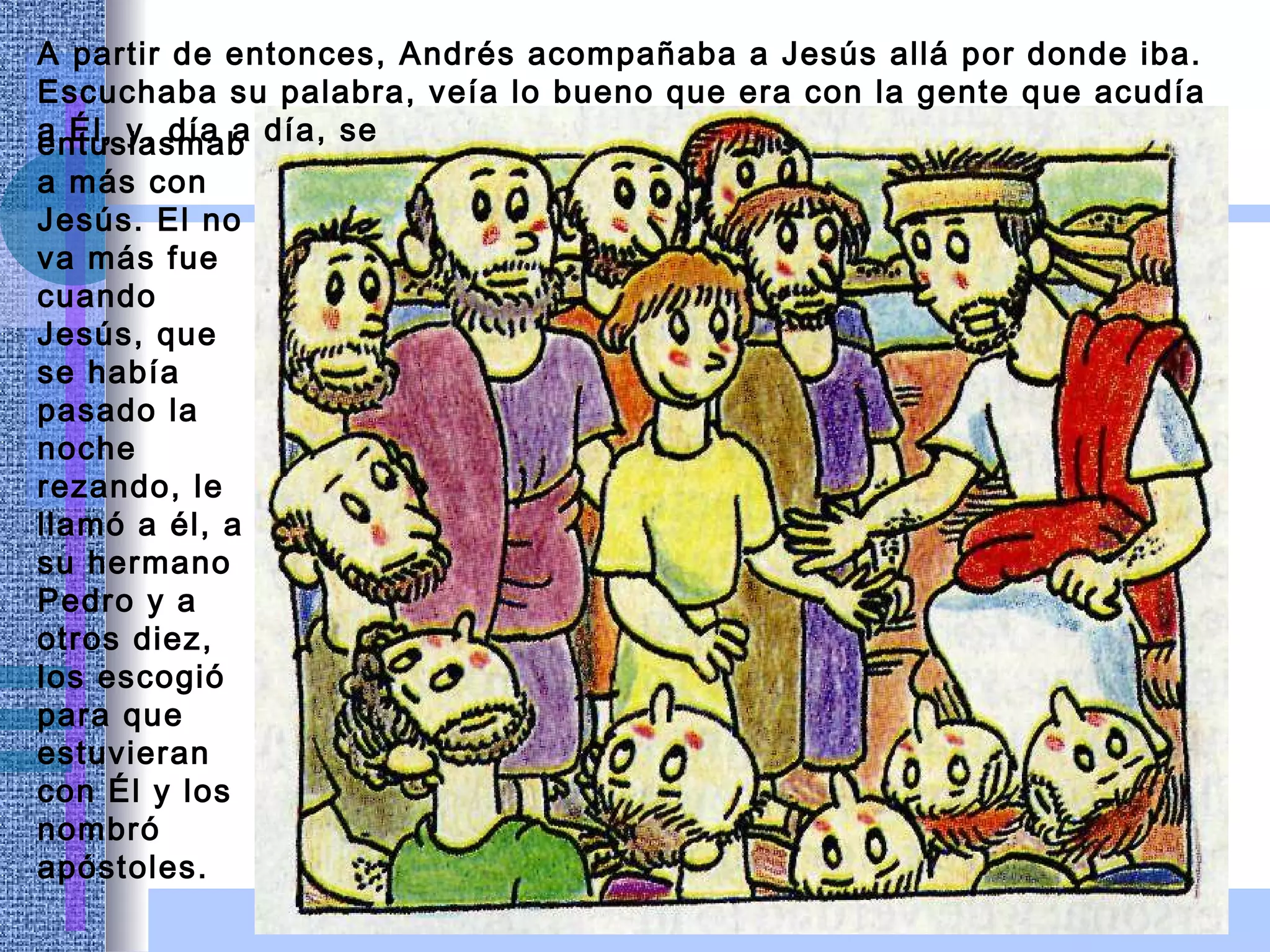 A partir de entonces, Andrés acompañaba a Jesús allá por donde iba. Escuchaba su palabra, veía lo bueno que era con la gente que acudía a Él, y, día a día, se entusiasmaba más con Jesús. El no va más fue cuando Jesús, que se había pasado la noche rezando, le llamó a él, a su hermano Pedro y a otros diez, los escogió para que estuvieran   con Él y los nombró apóstoles. 