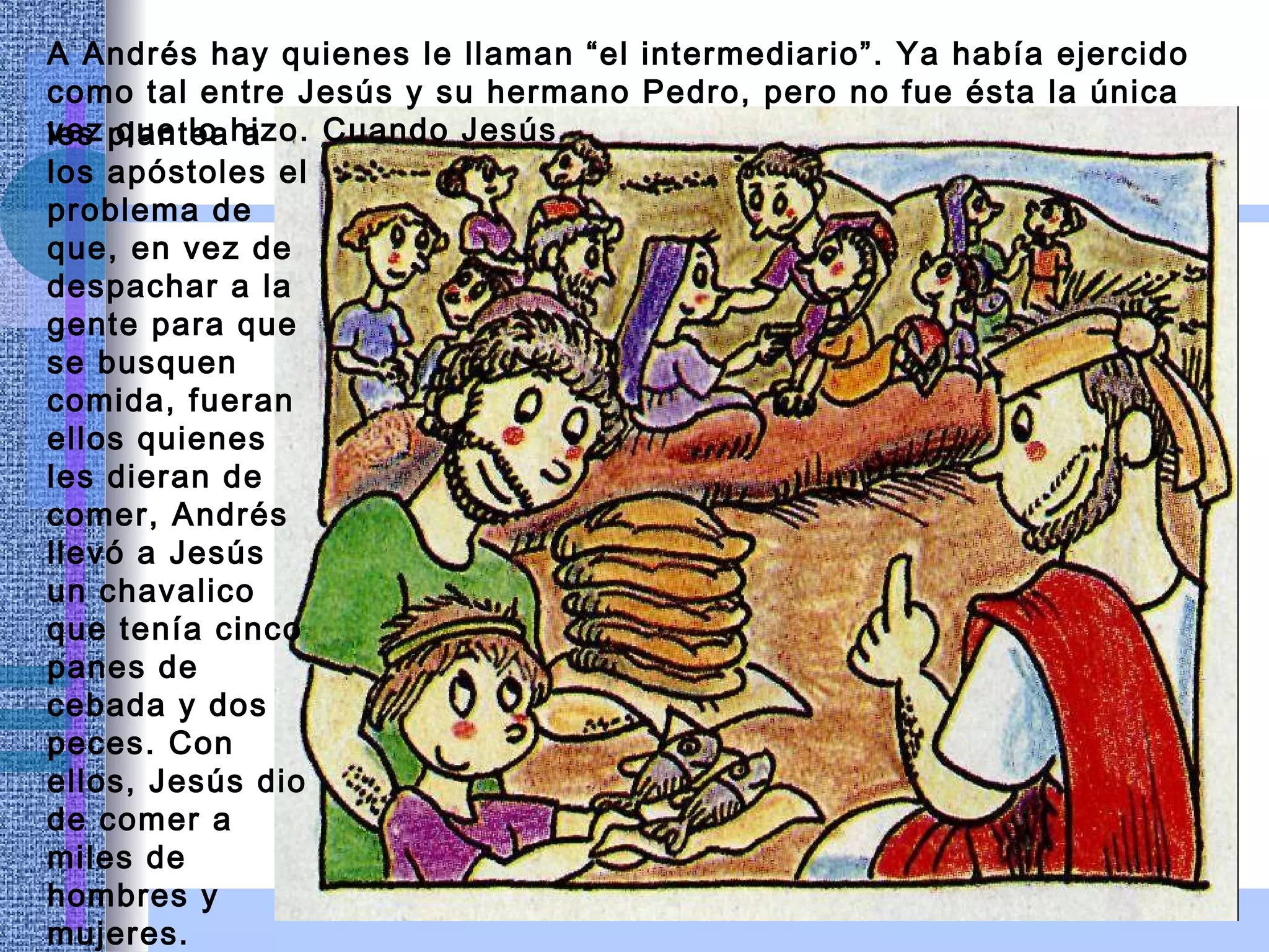 A Andrés hay quienes le llaman “el intermediario”. Ya había ejercido como tal entre Jesús y su hermano Pedro, pero no fue ésta la única vez que lo hizo. Cuando Jesús les plantea a los apóstoles el problema de que, en vez de despachar a la gente para que se busquen comida, fueran ellos quienes les dieran de comer, Andrés llevó a Jesús un chavalico que tenía cinco panes de cebada y dos peces. Con ellos, Jesús dio de comer a miles de hombres y mujeres. 