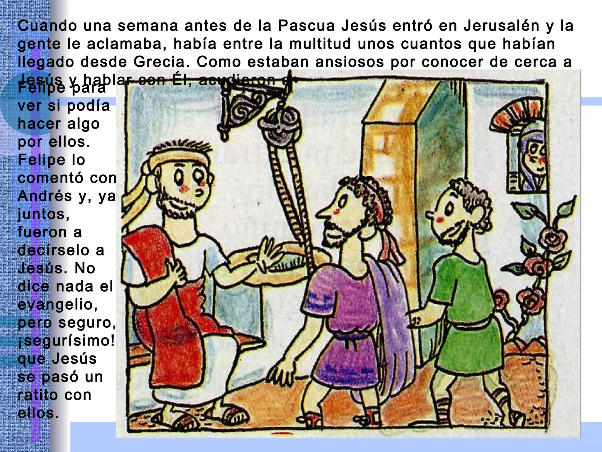 Cuando una semana antes de la Pascua Jesús entró en Jerusalén y la gente le aclamaba, había entre la multitud unos cuantos que habían llegado desde Grecia. Como estaban ansiosos por conocer de cerca a Jesús y hablar con Él, acudieron a   Felipe para ver si podía hacer algo por ellos. Felipe lo comentó con Andrés y, ya juntos, fueron a decírselo a Jesús. No dice nada el evangelio, pero seguro, ¡segurísimo! que Jesús se pasó un ratito con ellos. 