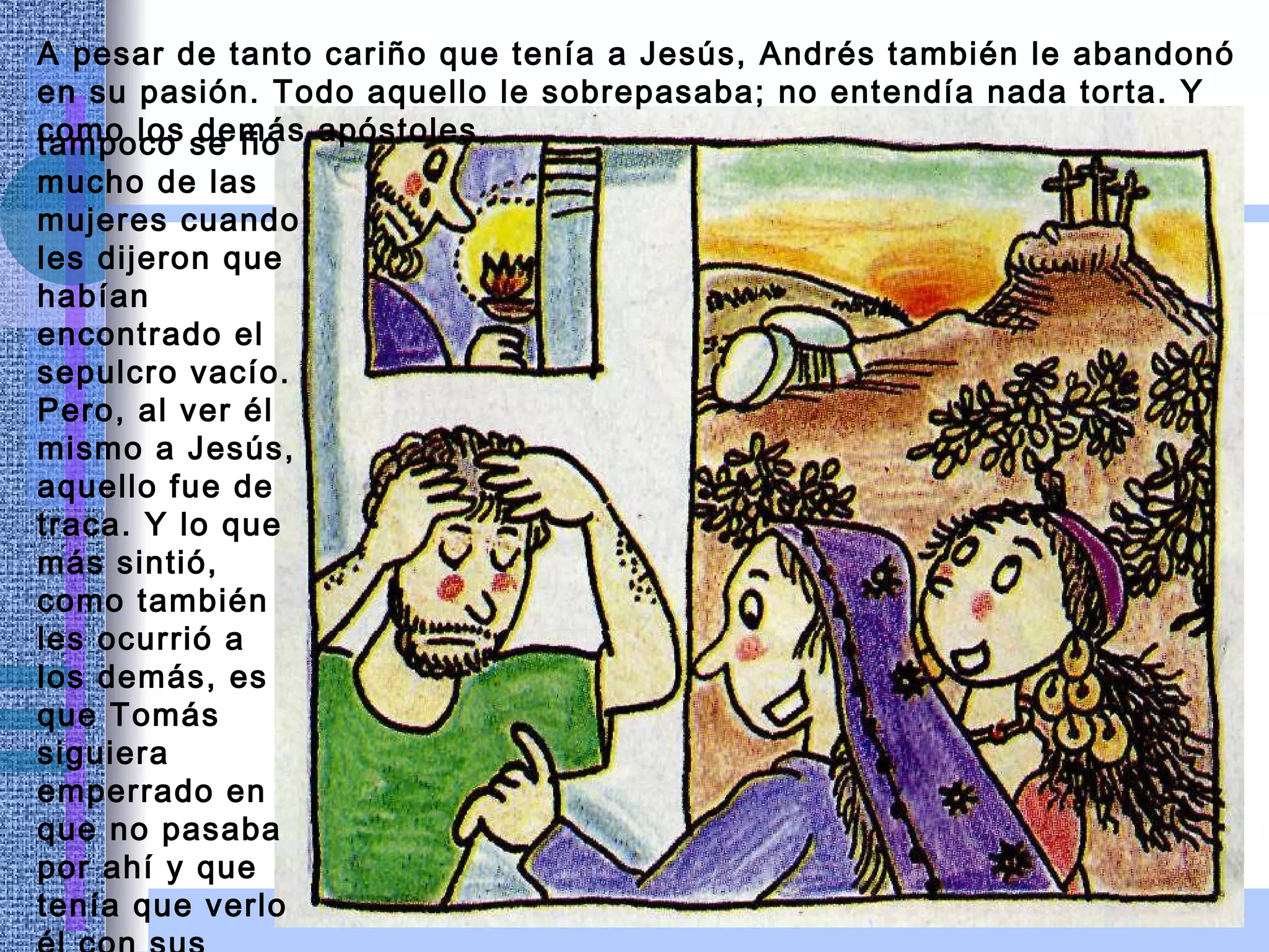 A pesar de tanto cariño que tenía a Jesús, Andrés también le abandonó en su pasión. Todo aquello le sobrepasaba; no entendía nada torta. Y como los demás apóstoles,  tampoco se fio mucho de las mujeres cuando les dijeron que habían encontrado el sepulcro vacío. Pero, al ver él mismo a Jesús, aquello fue de traca. Y lo que más sintió, como también les ocurrió a los demás, es que Tomás siguiera emperrado en  que no pasaba  por ahí y que  tenía que verlo él con sus propios ojos. 