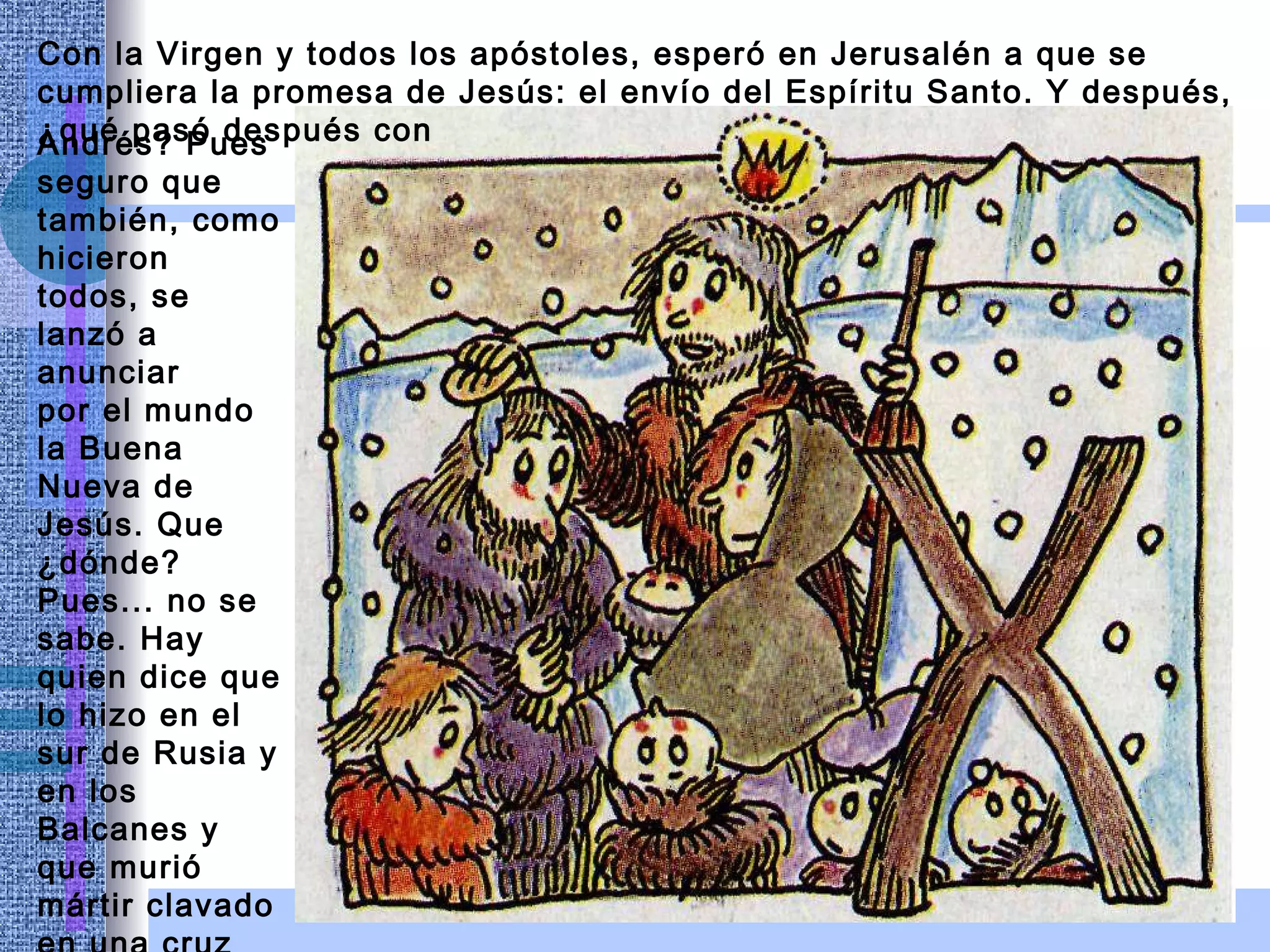 Con la Virgen y todos los apóstoles, esperó en Jerusalén a que se cumpliera la promesa de Jesús: el envío del Espíritu Santo. Y después, ¿qué pasó después con Andrés? Pues seguro que también, como hicieron todos, se lanzó a anunciar por el mundo la Buena Nueva de Jesús. Que ¿dónde? Pues... no se sabe. Hay quien dice que lo hizo en el sur de Rusia y en los Balcanes y que murió mártir clavado en una cruz en forma de aspa; ahora le llaman la cruz de San Andrés. 