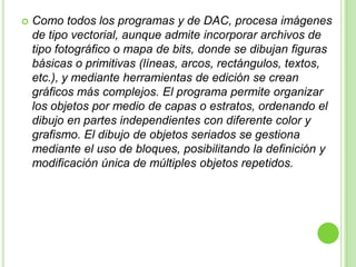 AutoCAD dispone de comandos para crear una gran cantidad de objetos diversos, tales como líneas, multilíneas, dibujo a mano alzada, círculos, donas, arcos, rectángulos, puntos, elipses, polígonos, polilíneas, patrones de relleno, rellenos, regiones, etc.
