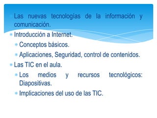 Las nuevas tecnologías de la información y
comunicación.
Introducción a Internet.
  Conceptos básicos.
  Aplicaciones, Seguridad, control de contenidos.
Las TIC en el aula.
  Los medios y recursos tecnológicos:
  Diapositivas.
  Implicaciones del uso de las TIC.
 
