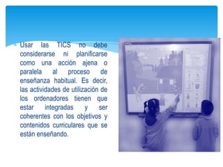 Usar las TICS no debe
considerarse ni planificarse
como una acción ajena o
paralela al proceso de
enseñanza habitual. Es decir,
las actividades de utilización de
los ordenadores tienen que
estar     integradas     y    ser
coherentes con los objetivos y
contenidos curriculares que se
están enseñando.
 