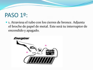 PASO 1º:
 1. Atraviesa el tubo con los cierres de bronce. Adjunta
  el broche de papel de metal. Este será tu interruptor de
  encendido y apagado.
 