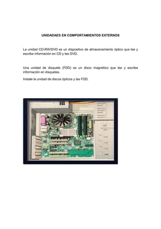 UNIDADAES EN COMPORTAMIENTOS EXTERNOS



La unidad CD-RW/DVD es un dispositivo de almacenamiento óptico que lee y
escribe información en CD y lee DVD.



Una unidad de disquete (FDD) es un disco magnético que lee y escribe
información en disquetes.

Instale la unidad de discos ópticos y las FDD.
 