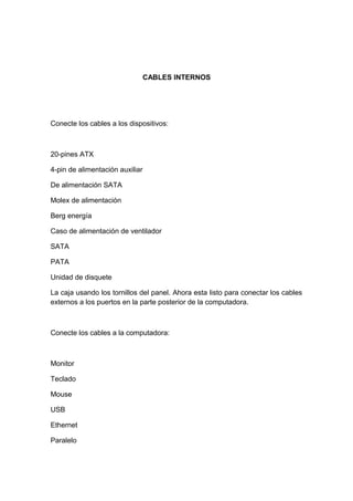CABLES INTERNOS




Conecte los cables a los dispositivos:



20-pines ATX

4-pin de alimentación auxiliar

De alimentación SATA

Molex de alimentación

Berg energía

Caso de alimentación de ventilador

SATA

PATA

Unidad de disquete

La caja usando los tornillos del panel. Ahora esta listo para conectar los cables
externos a los puertos en la parte posterior de la computadora.



Conecte los cables a la computadora:



Monitor

Teclado

Mouse

USB

Ethernet

Paralelo
 