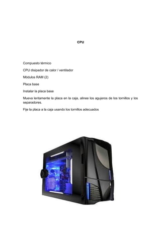CPU




Compuesto térmico

CPU disipador de calor / ventilador

Módulos RAM (2)

Placa base

Instalar la placa base

Mueva lentamente la placa en la caja, alinee los agujeros de los tornillos y los
separadores.

Fije la placa a la caja usando los tornillos adecuados
 