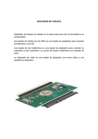 ADATADOR DE TARJETA




Adaptador de tarjetas se instalan en la placa base para dar funcionalidad a su
computadora.

Una tarjeta de interfaz de red (NIC) es una tarjeta de adaptador para conectar
el ordenador a una red.

Una tarjeta de red inalámbrica es una tarjeta de adaptador para conectar su
ordenador a otro ordenador o un punto de acceso inalámbrico con señales de
radio.

un adaptador de video es una tarjeta de adaptador que envía datos a una
pantalla de ordenador.
 