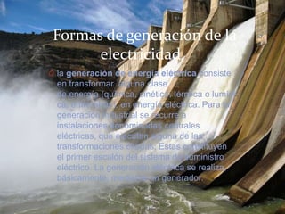 Formas de generación de la
electricidad.
O la generación de energía eléctrica consiste
en transformar alguna clase
de energía (química, cinética, térmica o lumíni
ca, entre otras), en energía eléctrica. Para la
generación industrial se recurre a
instalaciones denominadas centrales
eléctricas, que ejecutan alguna de las
transformaciones citadas. Estas constituyen
el primer escalón del sistema de suministro
eléctrico. La generación eléctrica se realiza,
básicamente, mediante un generador.
 