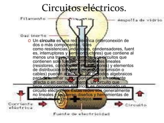 Circuitos eléctricos.
O Un circuito es una red eléctrica (interconexión de
dos o más componentes, tales
como resistencias, inductores, condensadores, fuent
es, interruptores y semiconductores) que contiene al
menos una trayectoria cerrada. Los circuitos que
contienen solo fuentes, componentes lineales
(resistores, condensadores, inductores) y elementos
de distribución lineales (líneas de transmisión o
cables) pueden analizarse por métodos algebraicos
para determinar su comportamiento en corriente
directa o en corriente alterna. Un circuito que
tiene componentes eléctricos es denominado un
circuito eléctronico. Estas redes son generalmente
no lineales y requieren diseños y herramientas de
análisis mucho más complejos.
 