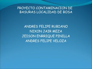 PROYECTO CONTAMINACION DE
BASURAS LOCALIDAD DE BOSA
ANDRES FELIPE RUBIANO
NIXON JAIR MEZA
JEISON ENRRIQUE PINILLA
ANDRES FELIPE VELOZA
 