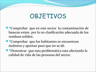 OBJETIVOS
*Comprobar que en este sector la contaminación de
basuras existe por la no clasificación adecuada de los
residuos solidos.
*Comprobar que los habitantes se encuentran
molestos y aportan para que no se dé.
*Demostrar que esta problemática esta afectando la
calidad de vida de las personas del sector.