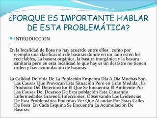 ¿PORQUE ES IMPORTANTE HABLAR
DE ESTA PROBLEMÁTICA?
INTRODUCCION
.
En la localidad de Bosa no hay acuerdo entre ellos , como por
ejemplo una clasificación de basuras donde en un lado estén los
reciclables, La basura orgánica, la basura inorgánica y la basura
sanitaria pero en esta localidad lo que hay es un desastre no tienen
orden y hay acumulación de basuras.
La Calidad De Vida De La Población Empeora Día A Día Muchas Son
Las Causas Que Provocan Esta Situación Pero en Gran Medida , Es
Producto Del Deterioro En El Que Se Encuentra El Ambiente Por
Las Causas Del Desaseo De Esta población Esta Causando
Enfermedades Graves E Infecciones. Observando Las Evidencias
De Esta Problemática Podemos Ver Que Al andar Por Estas Calles
De Bosa En Cada Esquina Se Encuentra La Acumulación De
Basuras