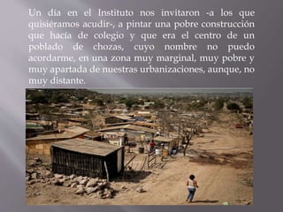 Un día en el Instituto nos invitaron -a los que
quisiéramos acudir-, a pintar una pobre construcción
que hacía de colegio ...