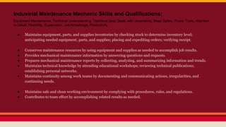 Industrial Maintenance Mechanic Skills and Qualifications:
Equipment Maintenance, Technical Understanding, Technical Zeal, Deals with Uncertainty, Basic Safety, Power Tools, Attention
to Detail, Flexibility, Supervision, Job Knowledge, Productivity
● Maintains equipment, parts, and supplies inventories by checking stock to determine inventory level;
anticipating needed equipment, parts, and supplies; placing and expediting orders; verifying receipt.
● Conserves maintenance resources by using equipment and supplies as needed to accomplish job results.
● Provides mechanical maintenance information by answering questions and requests.
● Prepares mechanical maintenance reports by collecting, analyzing, and summarizing information and trends.
● Maintains technical knowledge by attending educational workshops; reviewing technical publications;
establishing personal networks.
● Maintains continuity among work teams by documenting and communicating actions, irregularities, and
continuing needs.
● Maintains safe and clean working environment by complying with procedures, rules, and regulations.
● Contributes to team effort by accomplishing related results as needed.
 