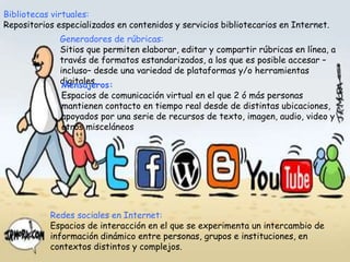 Bibliotecas virtuales:
Repositorios especializados en contenidos y servicios bibliotecarios en Internet.
Generadores de rúbricas:
Sitios que permiten elaborar, editar y compartir rúbricas en línea, a
través de formatos estandarizados, a los que es posible accesar –
incluso– desde una variedad de plataformas y/o herramientas
digitales.Mensajeros:
Espacios de comunicación virtual en el que 2 ó más personas
mantienen contacto en tiempo real desde de distintas ubicaciones,
apoyados por una serie de recursos de texto, imagen, audio, video y
otros misceláneos
Redes sociales en Internet:
Espacios de interacción en el que se experimenta un intercambio de
información dinámico entre personas, grupos e instituciones, en
contextos distintos y complejos.
 