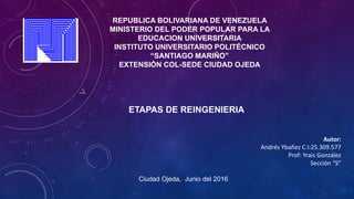 REPUBLICA BOLIVARIANA DE VENEZUELA
MINISTERIO DEL PODER POPULAR PARA LA
EDUCACION UNIVERSITARIA
INSTITUTO UNIVERSITARIO POLITÉCNICO
“SANTIAGO MARIÑO”
EXTENSIÓN COL-SEDE CIUDAD OJEDA
ETAPAS DE REINGENIERIA
Autor:
Andrés Ybañez C.I:25.309.577
Prof: Yrais González
Sección “S”
Ciudad Ojeda, Junio del 2016
 
