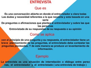 ENTREVISTA
Que es
Como se aplica
con el principio de una pregunta y su respuesta, el entrevistador tiene un
breve planteamiento de las preguntas, el entrevistado debe contestar las
preguntas planteadas. Y de esta manera se produce un levantamiento de
información.
Ejemplo
La entrevista es una situación de interrelación o diálogo entre perso
nas, el entrevistador y el entrevistado ( una entrevista de trabajo )
Es una conversación abierta en donde el entrevistador a clara todas
Las dudas y necesidad referentes a la que necesita y esta basada en una
serie
De preguntas o afirmaciones que plantea al entrevistador y sobre las que
las personas
Entrevistada de su respuestas de su respuesta o su opinión
 