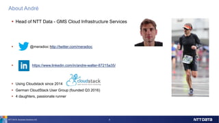 About André
NTT DATA Business Solutions AG 2
§ Head of NTT Data - GMS Cloud Infrastructure Services
§ @meradioc http://twitter.com/meradioc
§ https://www.linkedin.com/in/andre-walter-87215a35/
§ Using Cloudstack since 2014
§ German CloudStack User Group (founded Q3 2016)
§ 4 daughters, passionate runner
 