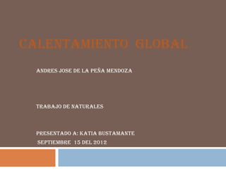 CALENTAMIENTO GLOBAL
  ANDRES JOSE DE LA PEÑA MENDOZA




  TRABAJO DE NATURALES



  PRESENTADO A: KATIA BUSTAMANTE
  SEPTIEMBRE 15 DEL 2012
 