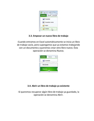 3.3. Empezar un nuevo libro de trabajo
-Cuando entramos en Excel automáticamente se inicia un libro
de trabajo vacío, pero supongamos que ya estamos trabajando
con un documento y queremos crear otro libro nuevo. Ésta
operación se denomina Nuevo.
3.4. Abrir un libro de trabajo ya existente
-Si queremos recuperar algún libro de trabajo ya guardado, la
operación se denomina Abrir.
 