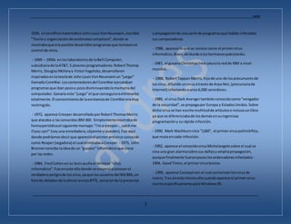 Andrés
_________________________________________________________________________________________________________________
3
1939, el científicomatemáticoJohnLouisVonNeumann,escribió
"Teoría y organizaciónde autómatascomplejos",donde se
mostrabaque era posible desarrollarprogramasque tomasenel
control de otros.
- 1949 – 1950s enloslaboratoriosde laBell Computer,
subsidiariade laAT&T,3 jóvenesprogramadores:RobertThomas
Morris, DouglasMcIloryy VictorVygotsky,desarrollaron
inspiradosenlateoríade JohnLouisVonNeumannun“juego”
llamadoCoreWar.Loscontenedoresdel CoreWarejecutaban
programasque iban pocoa pocodisminuyendolamemoriadel
computador.Ganaría este “juego”el que conseguieraeliminarlos
totalmente.El conocimientode laexistenciade CoreWareramuy
restringido.
- 1972, aparece CreeperdesarrolladoporRobertThomasMorris
que atacaba a lasconocidasIBM360. Simplementemostrabade
formaperiódicael siguiente mensaje:"I'ma creeper...catchme
if you can!"(soyuna enredadera,cójanme si pueden).Fue aquí
donde podríamosdecirque aparecióel primerantivirusconocido
como Reaper(segadora) el cual eliminabaaCreeper. - 1975, John
Brunnerconcibe laideade un “gusano” informáticoque crece
por lasredes.
- 1984, FredCohenensu tesisacuñael término“virus
informático”.Fue eneste añodonde se empezóaconocerel
verdaderopeligrode losvirus,yaque losusuariosdel BIXBBS,un
forode debatesde laahora revistaBYTE, avisaronde lapresencia
y propagaciónde una serie de programasque habíaninfectado
sus computadoras.
- 1986, aparece loque se conoce como el primervirus
informático,Brain,atribuidoaloshermanospakistaníes.
- 1987, el gusanoChristmastree saturala redde IBM a nivel
mundial.
- 1988, RobertTappan Morris,hijode uno de losprecursoresde
losvirus,difunde unvirusatravésde Arpa Net,(precursorade
Internet) infectandoaunos6,000 servidores.
- 1989, el virusDark Avengertambiénconocidocomo"vengador
de la oscuridad",se propagapor Europa y EstadosUnidos.Sobre
dichovirusse han escritomultitudde artículose inclusounlibro
ya que se diferenciabade losdemásensuingeniosa
programacióny surápida infección.
- 1990, Mark Washburncrea “1260”, el primerviruspolimórfico,
que muta encada infección.
- 1992, aparece el conocidovirusMichelangelosobre el cual se
crea una gran alarmasobre sus dañosy ampliapropagación,
aunque finalmente fueronpocoslosordenadoresinfectados -
1994, GoodTimes,el primervirusbroma.
- 1995, aparece Conceptcon el cual comienzanlosvirusde
macro. Y es eneste mismoañocuandoaparece el primervirus
escritoespecíficamente paraWindows95.
 