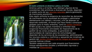 El medio ambiente en América Latina y el Caribe
América Latina y el Caribe, que albergan algunos de los
ecosistemas más primitivos y diversos del mundo, dependen
en grado sumo de sus recursos naturales para la generación
de crecimiento económico.
Esta región enfrenta la exigencia de reconciliar las demandas
de crecimiento con la necesidad de proteger y administrar
debidamente sus hábitat y recursos, a fin de alcanzar un
desarrollo sostenible, al tiempo que hace frente a amenazas
globales para el medio ambiente, como el cambio climático.
El BID ayuda a los países miembros a enfrentar esas
exigencias financiando actividades de mejoramiento de la
gestión de las zonas protegidas, la generación de
oportunidades de ingresos para las comunidades que
dependen de los servicios de los ecosistemas, administrando
los recursos costeros y marítimos y apoyando las iniciativas de
gestión del cambio climático y de los riesgos de desastre en
cuencas hídricas críticas.
También aseguramos que cada proyecto que financiamos
incluya salvaguardias sociales y ambientales rigurosas y
medidas de sostenibilidad.
 