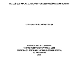 RIESGOS QUE IMPLICA EL INTERNET Y UNA ESTRATEGIA PARA MITIGARLOS
ACOSTA CARDONA ANDRES FELIPE
UNIVERSIDAD DE SANTANDER
CENTRO DE EDUCACIÓN VIRTUAL UDES
MAESTRÍA EN GESTIÓN DE LA TECNOLOGIA EDUCATIVA
BUCARAMANGA
2016
 