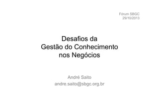 Fórum SBGC
29/10/2013

Desafios da
Gestão do Conhecimento
nos Negócios
André Saito
andre.saito@sbgc.org.br

 