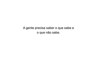 A gente precisa saber o que sabe e
o que não sabe.

 