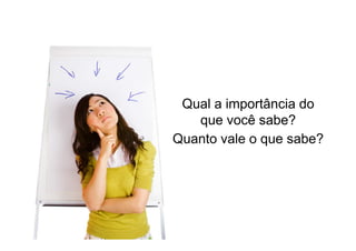 Qual a importância do
que você sabe?
Quanto vale o que sabe?

 