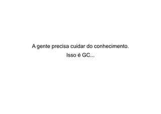 A gente precisa cuidar do conhecimento.
Isso é GC...

 