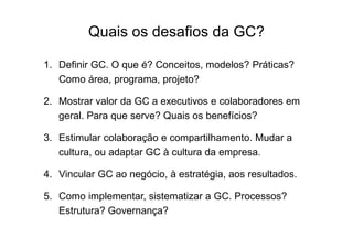 Quais os desafios da GC?
1. Definir GC. O que é? Conceitos, modelos? Práticas?
Como área, programa, projeto?
2. Mostrar valor da GC a executivos e colaboradores em
geral. Para que serve? Quais os benefícios?
3. Estimular colaboração e compartilhamento. Mudar a
cultura, ou adaptar GC à cultura da empresa.
4. Vincular GC ao negócio, à estratégia, aos resultados.
5. Como implementar, sistematizar a GC. Processos?
Estrutura? Governança?

 