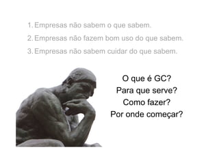 1. Empresas não sabem o que sabem.
2. Empresas não fazem bom uso do que sabem.
3. Empresas não sabem cuidar do que sabem.

O que é GC?
Para que serve?
Como fazer?
Por onde começar?

 