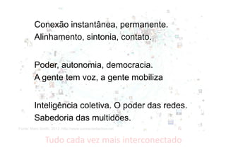 Conexão instantânea, permanente.
Alinhamento, sintonia, contato.
Poder, autonomia, democracia.
A gente tem voz, a gente mobiliza
Inteligência coletiva. O poder das redes.
Sabedoria das multidões.
Fonte: Marc Smith, 2012. http://www.connectedaction.net

Tudo cada vez mais interconectado

 