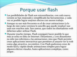 Porque usar flash
Las posibilidades de Flash son extraordinarias, con cada nueva
 versión se han mejorado y simplificado las herramientas, y cada
 vez es posible lograr mejores efectos con menos trabajo.
Aunque su uso más frecuente es el de crear animaciones (a lo
 largo de este curso veremos lo sencillo que puede resultar) sus
 usos son muchos más. Son tantos, que todos los diseñadores web
 deberían saber utilizar Flash.
Durante mucho tiempo, Flash consiguió hacer posible lo que
 más se echa en falta en Internet: Dinamismo, y con dinamismo
 no sólo nos referimos a las animaciones, sino que Flash permite
 crear aplicaciones interactivas que permiten al usuario ver la web
 como algo atractivo, no estático. Con Flash podremos crear de
 modo fácil y rápido desde animaciones simples para lograr
 algunos efectos visuales, hasta aplicaciones complejas, como
 juegos .
 